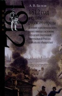 1812 год в судьбе русского города. Влияние наполеоновского нашествия на состояние городских поселений Центральной России и жизнь их обывателей — Алексей Белов #1