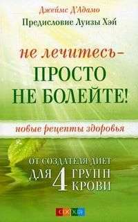 Не лечитесь - просто не болейте! Новые рецепты здоровья от создателя диет для 4 групп крови — Джеймс Д'Адамо